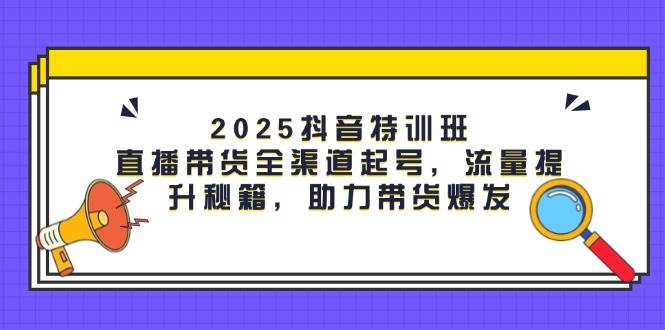 2025抖音特训班：直播带货全渠道起号，流量提升秘籍，助力带货爆发-非常互娱