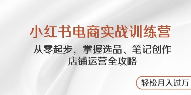 小红书电商实战训练营，从零起步，掌握选品、笔记创作、店铺运营全攻略，轻松月入过万-非常互娱