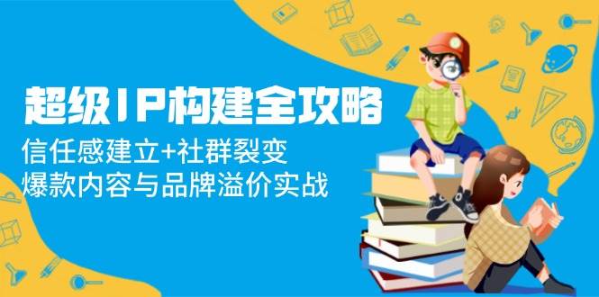 （14747期）超级IP构建全攻略：信任感建立+社群裂变，爆款内容与品牌溢价实战-非常互娱