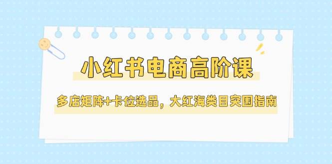 （14940期）小红书电商高阶课，多店矩阵+卡位选品，大红海类目突围指南（更新5月）-非常互娱