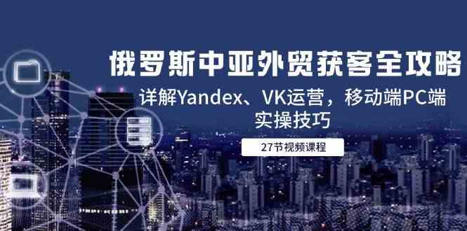 俄罗斯中亚外贸获客全攻略，详解Yandex、VK运营，移动端PC端实操技巧-非常互娱