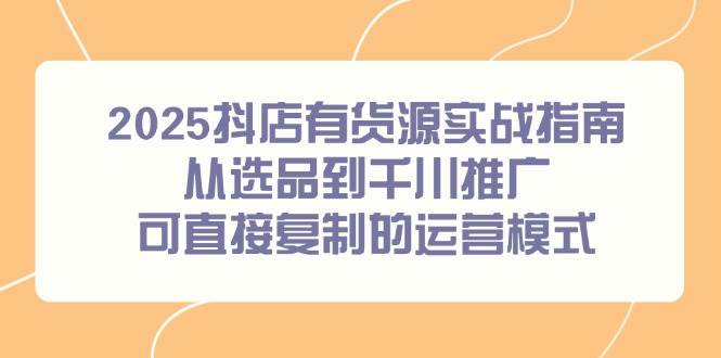 （14983期）2025抖店有货源实战指南，从选品到千川推广，可直接复制的运营模式-非常互娱